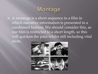  A montage is a short sequence in a film in
which narrative information is presented in a
condensed fashion. We should consider this, as
our film is restricted to a short length, so this
will quicken the pace whilst still including vital
shots.
 