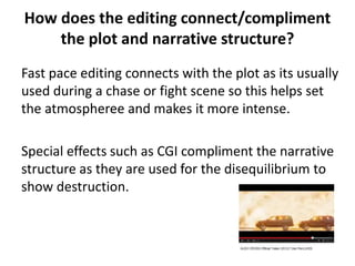 How does the editing connect/compliment 
the plot and narrative structure? 
Fast pace editing connects with the plot as its usually 
used during a chase or fight scene so this helps set 
the atmospheree and makes it more intense. 
Special effects such as CGI compliment the narrative 
structure as they are used for the disequilibrium to 
show destruction. 
 