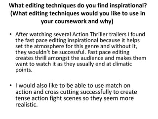 What editing techniques do you find inspirational? 
(What editing techniques would you like to use in 
your coursework and why) 
• After watching several Action Thriller trailers I found 
the fast pace editing inspirational because it helps 
set the atmosphere for this genre and without it, 
they wouldn’t be successful. Fast pace editing 
creates thrill amongst the audience and makes them 
want to watch it as they usually end at climatic 
points. 
• I would also like to be able to use match on 
action and cross cutting successfully to create 
tense action fight scenes so they seem more 
realistic. 
