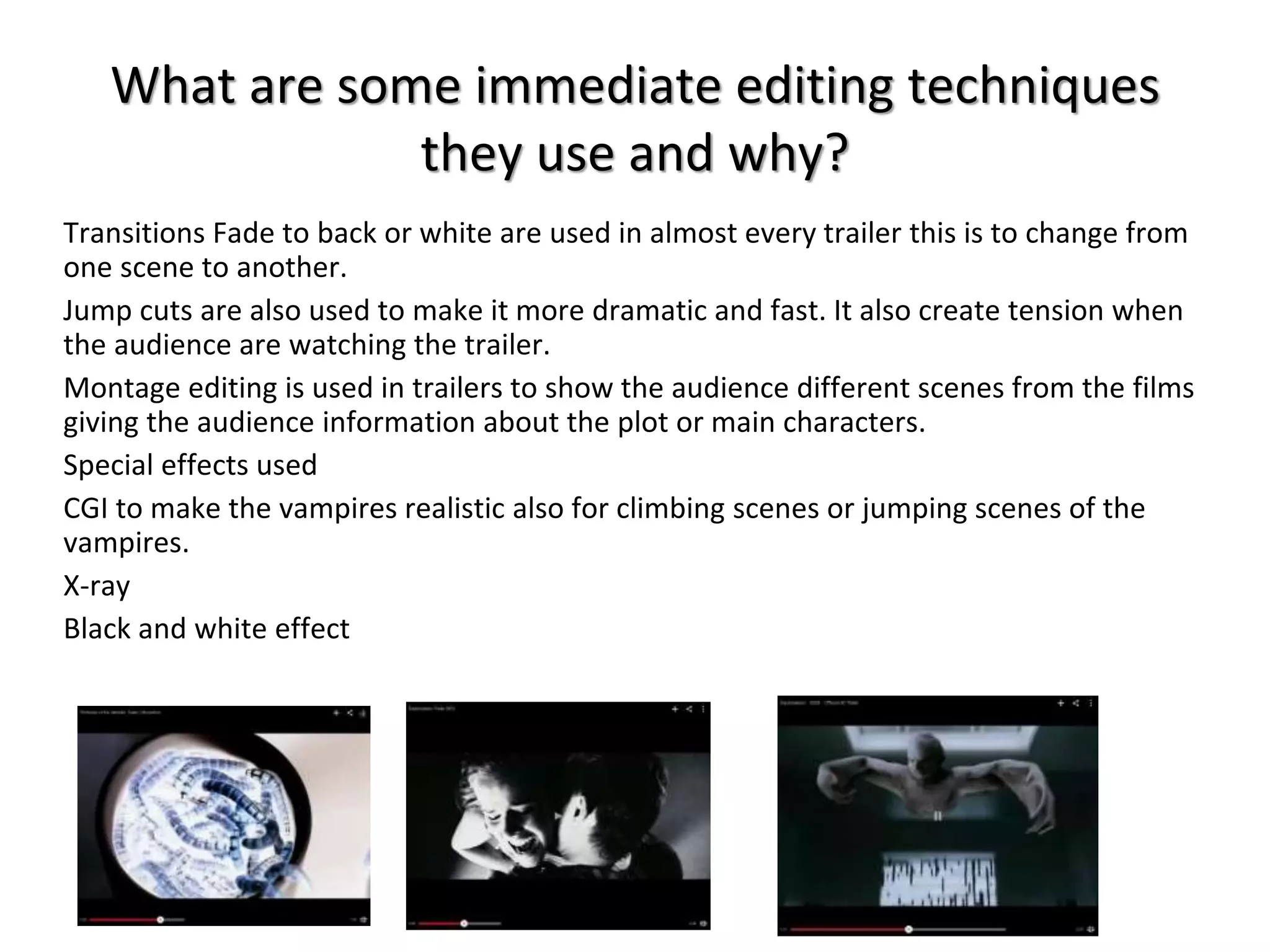 What are some immediate editing techniques 
they use and why? 
Transitions Fade to back or white are used in almost every trailer this is to change from 
one scene to another. 
Jump cuts are also used to make it more dramatic and fast. It also create tension when 
the audience are watching the trailer. 
Montage editing is used in trailers to show the audience different scenes from the films 
giving the audience information about the plot or main characters. 
Special effects used 
CGI to make the vampires realistic also for climbing scenes or jumping scenes of the 
vampires. 
X-ray 
Black and white effect 
 