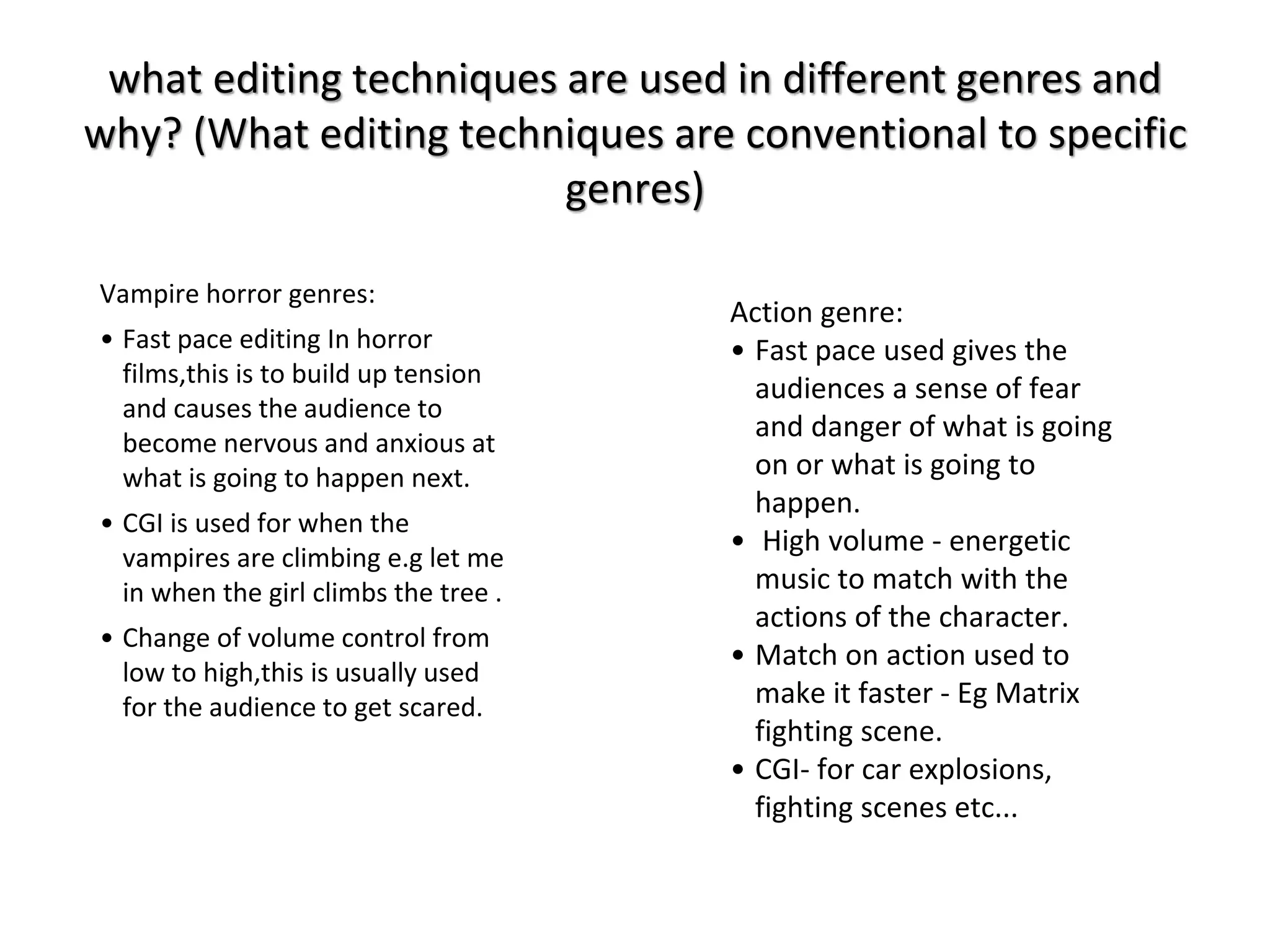 what editing techniques are used in different genres and 
why? (What editing techniques are conventional to specific 
genres) 
Vampire horror genres: 
• Fast pace editing In horror 
films,this is to build up tension 
and causes the audience to 
become nervous and anxious at 
what is going to happen next. 
• CGI is used for when the 
vampires are climbing e.g let me 
in when the girl climbs the tree . 
• Change of volume control from 
low to high,this is usually used 
for the audience to get scared. 
Action genre: 
• Fast pace used gives the 
audiences a sense of fear 
and danger of what is going 
on or what is going to 
happen. 
• High volume - energetic 
music to match with the 
actions of the character. 
• Match on action used to 
make it faster - Eg Matrix 
fighting scene. 
• CGI- for car explosions, 
fighting scenes etc... 
 