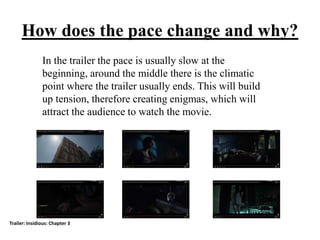 How does the pace change and why?
In the trailer the pace is usually slow at the
beginning, around the middle there is the climatic
point where the trailer usually ends. This will build
up tension, therefore creating enigmas, which will
attract the audience to watch the movie.
Trailer: Insidious: Chapter 3
 