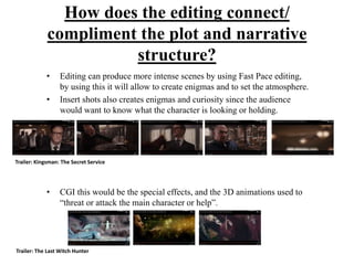 How does the editing connect/
compliment the plot and narrative
structure?
• Editing can produce more intense scenes by using Fast Pace editing,
by using this it will allow to create enigmas and to set the atmosphere.
• Insert shots also creates enigmas and curiosity since the audience
would want to know what the character is looking or holding.
• CGI this would be the special effects, and the 3D animations used to
“threat or attack the main character or help”.
Trailer: Kingsman: The Secret Service
Trailer: The Last Witch Hunter
 
