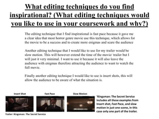 What editing techniques do you find
inspirational? (What editing techniques would
you like to use in your coursework and why?)
The editing technique that I find inspirational is fast pace because it gave me
a clear idea that most horror genre movie use this technique, which allows for
the movie to be a success and to create more enigmas and scare the audience
Another editing technique that I would like to use for my trailer would be
slow motion. This will however extend the time of the movie/ trailer but I
will just it very minimal. I want to use it because it will also leave the
audience with enigmas therefore attracting the audience to want to watch the
full movie.
Finally another editing technique I would like to use is insert shots, this will
allow the audience to be aware of what the situation is.
‘Kingsman: The Secret Service
includes all these examples from
Insert shot, Fast Pace, and slow
motion in just one scene, in this
case only one part of the trailer.
Insert Shot Fast Pace Slow Motion
 
