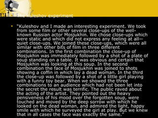 The Kuleshov experiment “ Kuleshov and I made an interesting experiment. We took from some film or other several close-ups of the well-known Russian actor Mosjukhin. We chose close-ups which were static and which did not express any feeling at all—quiet close-ups. We joined these close-ups, which were all similar with other bits of film in three different combinations. In the first combination the close-up of Mosjukhin was immediately followed by a shot of a plate of soup standing on a table. It was obvious and certain that Mosjukhin was looking at this soup. In the second combination the face of Mosjukhin was joined to shots showing a coffin in which lay a dead woman. In the third the close-up was followed by a shot of a little girl playing with a funny toy bear. When we showed the three combinations to an audience which had not been let into the secret the result was terrific. The public raved about the acting of the artist. They pointed out the heavy pensiveness of his mood over the forgotten soup, were touched and moved by the deep sorrow with which he looked on the dead woman, and admired the light, happy smile with which he surveyed the girl at play. But we knew that in all cases the face was exactly the same.” Video clip 