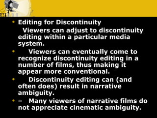 Editing for Discontinuity       Viewers can adjust to discontinuity editing within a particular media system.       Viewers can eventually come to recognize discontinuity editing in a number of films, thus making it appear more conventional.       Discontinuity editing can (and often does) result in narrative ambiguity. –    Many viewers of narrative films do not appreciate cinematic ambiguity. 