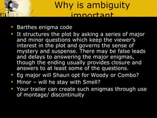 Why is ambiguity important Barthes enigma code It structures the plot by asking a series of major and minor questions which keep the viewer’s interest in the plot and governs the sense of mystery and suspense. There may be false leads and delays to answering the major enigmas, though the ending usually provides closure and answers to at least some of the questions. Eg major will Shaun opt for Woody or Combo? Minor – will he stay with Smell? Your trailer can create such enigmas through use of montage/ discontinuity 