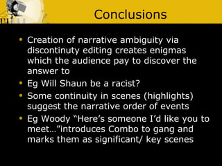 Conclusions Creation of narrative ambiguity via discontinuty editing creates enigmas which the audience pay to discover the answer to Eg Will Shaun be a racist? Some continuity in scenes (highlights) suggest the narrative order of events  Eg Woody “Here’s someone I’d like you to meet…”introduces Combo to gang and marks them as significant/ key scenes 