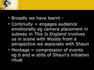 Broadly we have learnt -  Continuity = engages audience emotionally eg camera placement in subway in  This Is England  involves us in scene with Woody from a perspective we associate with Shaun Montage = compression of events  eg b and w stills of Shaun’s initiation ritual  
