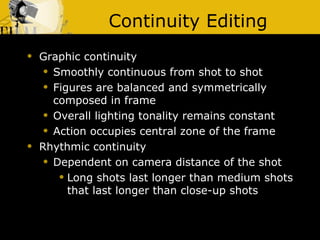 Continuity Editing Graphic continuity Smoothly continuous from shot to shot Figures are balanced and symmetrically composed in frame Overall lighting tonality remains constant Action occupies central zone of the frame Rhythmic continuity Dependent on camera distance of the shot Long shots last longer than medium shots that last longer than close-up shots 