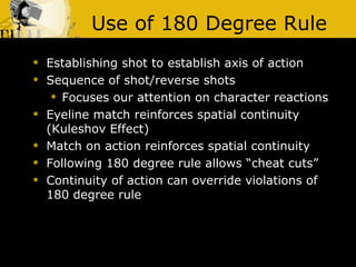 Use of 180 Degree Rule Establishing shot to establish axis of action Sequence of shot/reverse shots Focuses our attention on character reactions Eyeline match reinforces spatial continuity (Kuleshov Effect) Match on action reinforces spatial continuity  Following 180 degree rule allows “cheat cuts” Continuity of action can override violations of 180 degree rule 