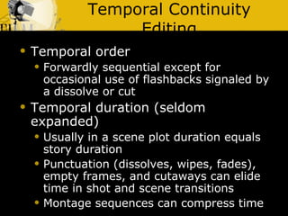Temporal Continuity Editing Temporal order Forwardly sequential except for occasional use of flashbacks signaled by a dissolve or cut Temporal duration (seldom expanded) Usually in a scene plot duration equals story duration Punctuation (dissolves, wipes, fades), empty frames, and cutaways can elide time in shot and scene transitions  Montage sequences can compress time 