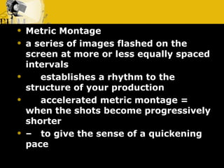 Metric Montage        a series of images flashed on the screen at more or less equally spaced intervals       establishes a rhythm to the structure of your production       accelerated metric montage = when the shots become progressively shorter –    to give the sense of a quickening pace 