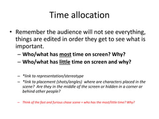 Time allocation
• Remember the audience will not see everything,
things are edited in order they get to see what is
important.
– Who/what has most time on screen? Why?
– Who/what has little time on screen and why?
– *link to representation/stereotype
– *link to placement (shots/angles) where are characters placed in the
scene? Are they in the middle of the screen or hidden in a corner or
behind other people?
– Think of the fast and furious chase scene = who has the most/little time? Why?
 