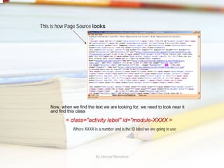 This is how Page Source looks




    Now, when we find the text we are looking for, we need to look near it
    and find this class

           < class="activity label" id="module-XXXX >
               Where XXXX is a number and is the ID label we are going to use




                            By Maryel Mendiola
 