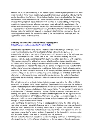 Overall, the use of parallel editing in this historical piece contrasts greatly to how it has been
used in modern films. This is most likely because this technique was cutting edge during the
production of this film. Whereas this technique has had time to develop before the silence
of the lambs, it can now help create a divide between the character and the audience
instead of bringing them closer. In the modern example of parallel editing, it innovatively
uses the technique to create a false meaning and create a knowledge gap between the
viewer and the antagonist. Whereas historically It has been used to convey the narrative in
a suspenseful way that immerses the audience, they follow the character throughout the
journey instead of watching it play out. In conclusion, this historical example has done an
amazing job at achieving the intended purpose of the parallel editing technique with the
appropriate impact on the audience.
Battleship Potemkin: The Complete Odessa Steps Sequence
https://www.youtube.com/watch?v=laJ_1P-Py2k
In the battleship Potemkin clip, we see a historical use of the montage technique. This is
used in editing to string together a collection of clips, often with the purpose of
manipulating the time or the rhythm of the scene. In this particular use of the technique, we
see it used to emphasise the chaotic tone of the scene and evoke a strong emotional
response from the audience (engaging them by creating a fast-paced scene with suspense).
This montage starts off by adding in a number of different longshots establishing the
location of the scene, this is important because the audience are now able to understand
that this scene takes place on the steps with the people fleeing downwards away from the
soldiers. What’s important about using establishing the location Is that it allows the editor
not to use the match on action technique in this montage without completely confusing the
audience. They can cut between various long shots, close ups and mid-shots of different
characters in a fast pace to create a sense of chaos but because the audience have been
given those few establishing shots they can still follow the narrative ad engage with the
scene.
Not using the match on action technique in this montage means that the editor is able to
constantly cut between these various unrelated shots in a non-seamless style, the audience
aren’t able to completely immerse themselves into the scene. Drawing their attention to the
edits as the editor quickly cuts between shots means that they’re constantly trying to take in
the information of this new characters, creating a feeling of constant movement without
settling. This leaves the audience disorientated and trying to work out the logistics of what
each character onscreen is trying to do. Therefore, not using a seamless montage of a few
characters builds up suspense within the audience so that they eventually feel confused
enough to empathise with the audience.
After building up this continuous feeling of faced paced movement, the editor brings the
scene to a momentary standstill. Featuring a shot-reverse-shot to create meaning, from the
Kuleshov effect we know that by showing a mid-shot of an injured child before a reaction
shot of a woman immediately makes the audience project their own expectations onto the
scene and assume they’re mother and son. Amongst all of the chaos of this montage, using
this technique evokes a new level of sympathy from the audience.
Overall, battleship Potemkin was able to use the montaging technique to fulfill the purpose
of manipulating the rhythm of a scene in attempt to draw a response from the audience.
 