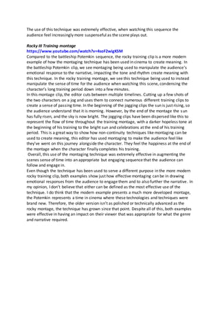 The use of this technique was extremely effective, when watching this sequence the
audience feel increasingly more suspenseful as the scene plays out.
Rocky III Training montage
https://www.youtube.com/watch?v=4soF2wigKSM
Compared to the battleship Potemkin sequence, the rocky training clip is a more modern
example of how the montaging technique has been used in cinema to create meaning. In
the battleship Potemkin clip, we see montaging being used to manipulate the audience’s
emotional response to the narrative, impacting the tone and rhythm create meaning with
this technique. In the rocky training montage, we see this technique being used to instead
manipulate the sense of time for the audience when watching this scene, condensing the
character’s long training period down into a few minutes.
In this montage clip, the editor cuts between multiple timelines. Cutting up a few shots of
the two characters on a jog and uses them to connect numerous different training clips to
create a sense of passing time. In the beginning of the jogging clips the sun is just rising, so
the audience understand that it is morning. However, by the end of the montage the sun
has fully risen, and the sky is now bright. The jogging clips have been dispersed like this to
represent the flow of time throughout the training montage, with a darker hopeless tone at
the beginning of his training to the bright sun and celebrations at the end of his training
period. This is a great way to show how non-continuity techniques like montaging can be
used to create meaning, this editor has used montaging to make the audience feel like
they’ve went on this journey alongside the character. They feel the happiness at the end of
the montage when the character finally completes his training.
Overall, this use of the montaging technique was extremely effective in augmenting the
scenes sense of time into an appropriate but engaging sequence that the audience can
follow and engage in.
Even though the technique has been used to serve a different purpose in the more modern
rocky training clip, both examples show just how effective montaging can be in drawing
emotional responses from the audience to engage them and to also further the narrative. In
my opinion, I don’t believe that either can be defined as the most effective use of the
technique. I do think that the modern example presents a much more developed montage,
the Potemkin represents a time in cinema where these technologies and techniques were
brand new. Therefore, the older version isn’t as polished or technically advanced as the
rocky montage, the technique has grown since that point. Despite all of this, both examples
were effective in having an impact on their viewer that was appropriate for what the genre
and narrative required.
 