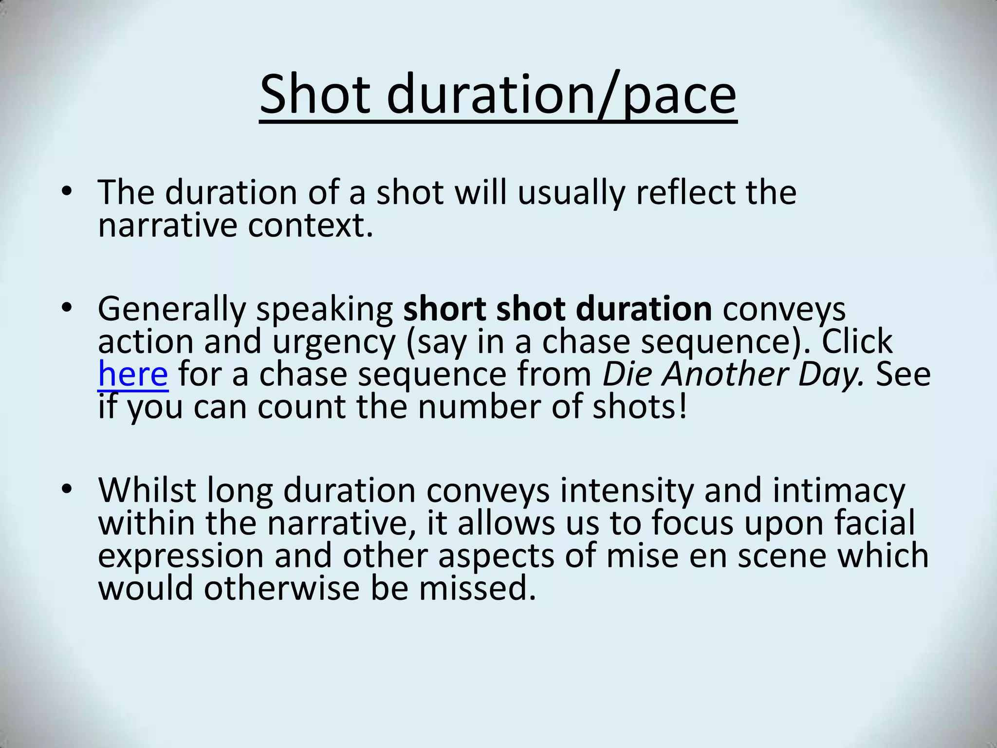 Shot duration/paceThe duration of a shot will usually reflect the narrative context. Generally speaking short shot duration conveys action and urgency (say in a chase sequence). Click here for a chase sequence from Die Another Day. See if you can count the number of shots!Whilst long duration conveys intensity and intimacy within the narrative, it allows us to focus upon facial expression and other aspects of mise en scene which would otherwise be missed. 