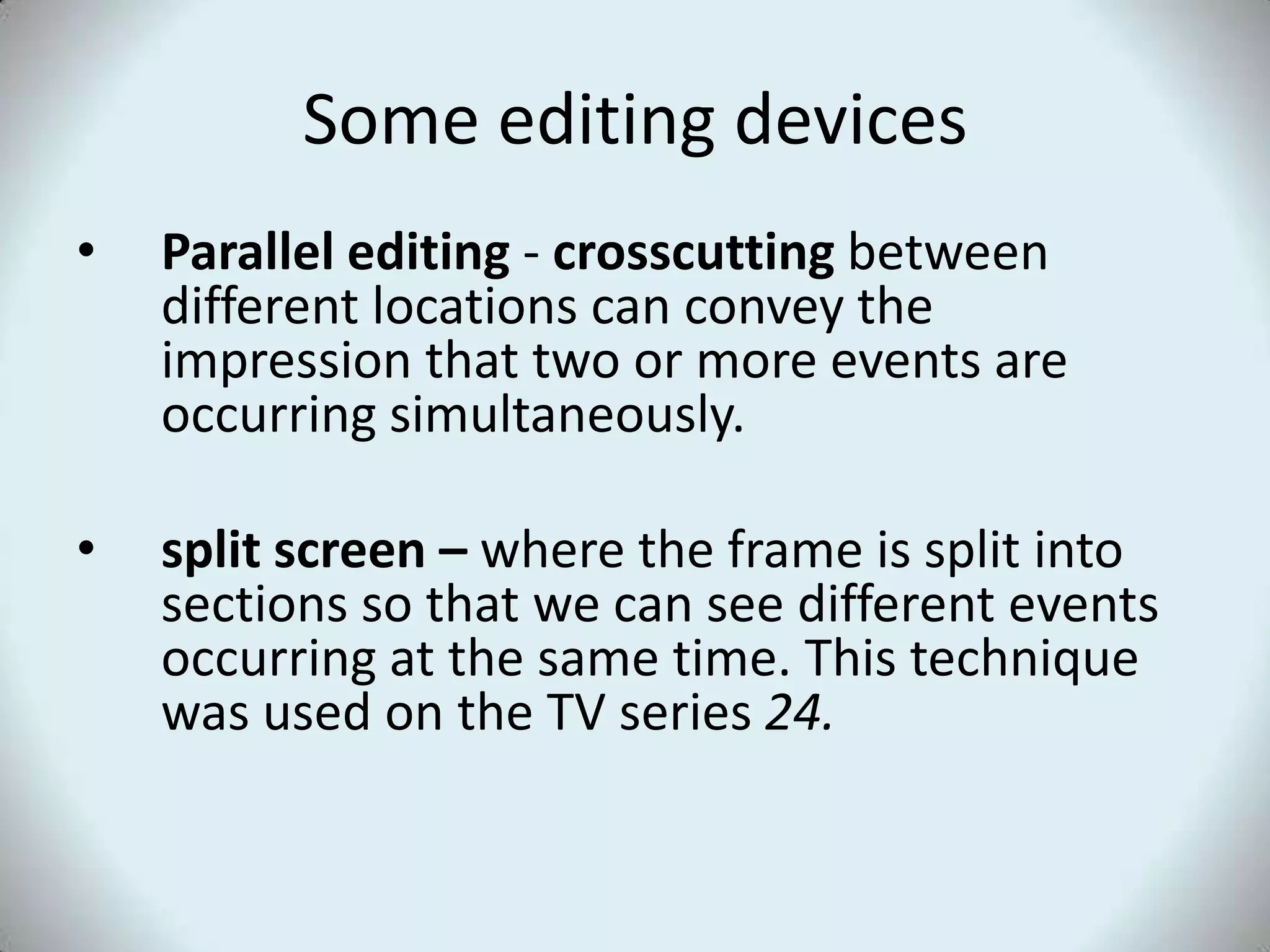 Some editing devicesParallel editing - crosscutting between different locations can convey the impression that two or more events are occurring simultaneously. split screen – where the frame is split into sections so that we can see different events occurring at the same time. This technique was used on the TV series 24.