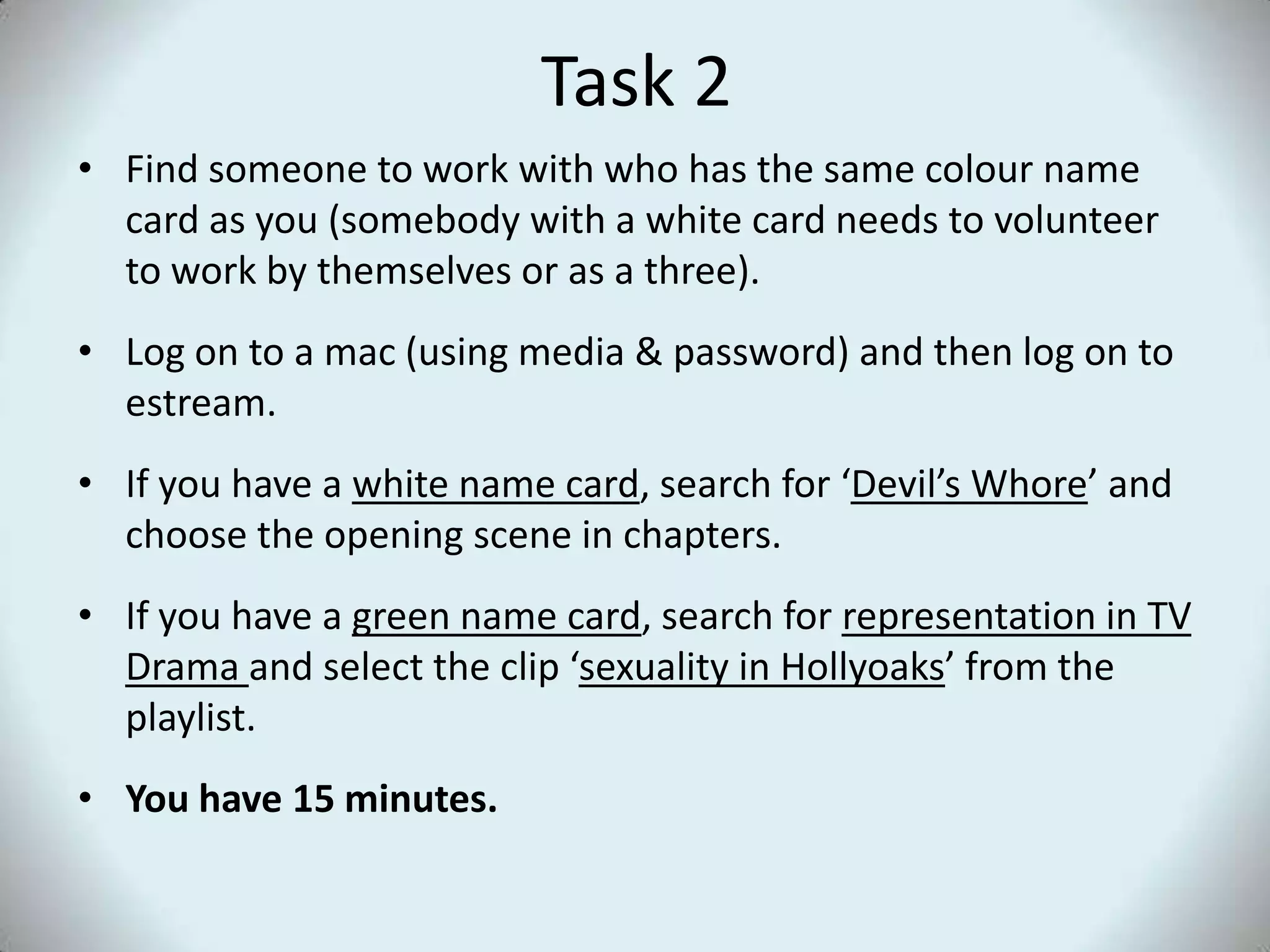 Task 2Find someone to work with who has the same colour name card as you (somebody with a white card needs to volunteer to work by themselves or as a three).Log on to a mac (using media & password) and then log on to estream.If you have a white name card, search for ‘Devil’s Whore’ and choose the opening scene in chapters.If you have a green name card, search for representation in TV Drama and select the clip ‘sexuality in Hollyoaks’ from the playlist.You have 15 minutes.