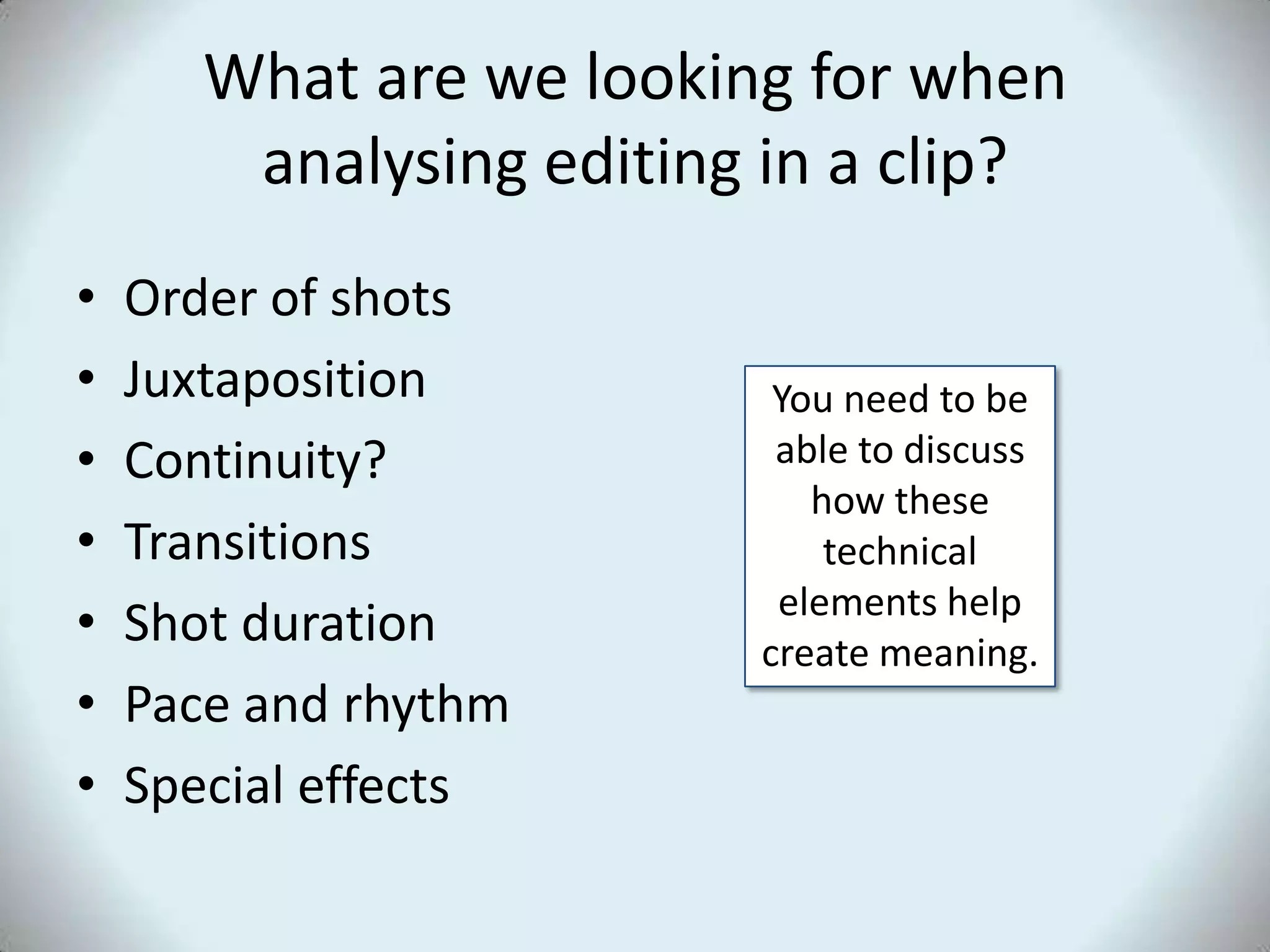 What are we looking for when analysing editing in a clip?Order of shots JuxtapositionContinuity?Transitions Shot durationPace and rhythmSpecial effectsYou need to be able to discuss how these technical elements help create meaning.