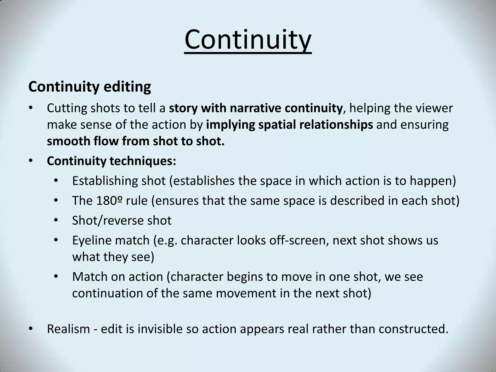 ContinuityContinuity editingCutting shots to tell a story with narrative continuity, helping the viewer make sense of the action by implying spatial relationships and ensuring smooth flow from shot to shot. Continuity techniques:Establishing shot (establishes the space in which action is to happen)The 180º rule (ensures that the same space is described in each shot)Shot/reverse shotEyeline match (e.g. character looks off-screen, next shot shows us what they see)Match on action (character begins to move in one shot, we see continuation of the same movement in the next shot)Realism - edit is invisible so action appears real rather than constructed.