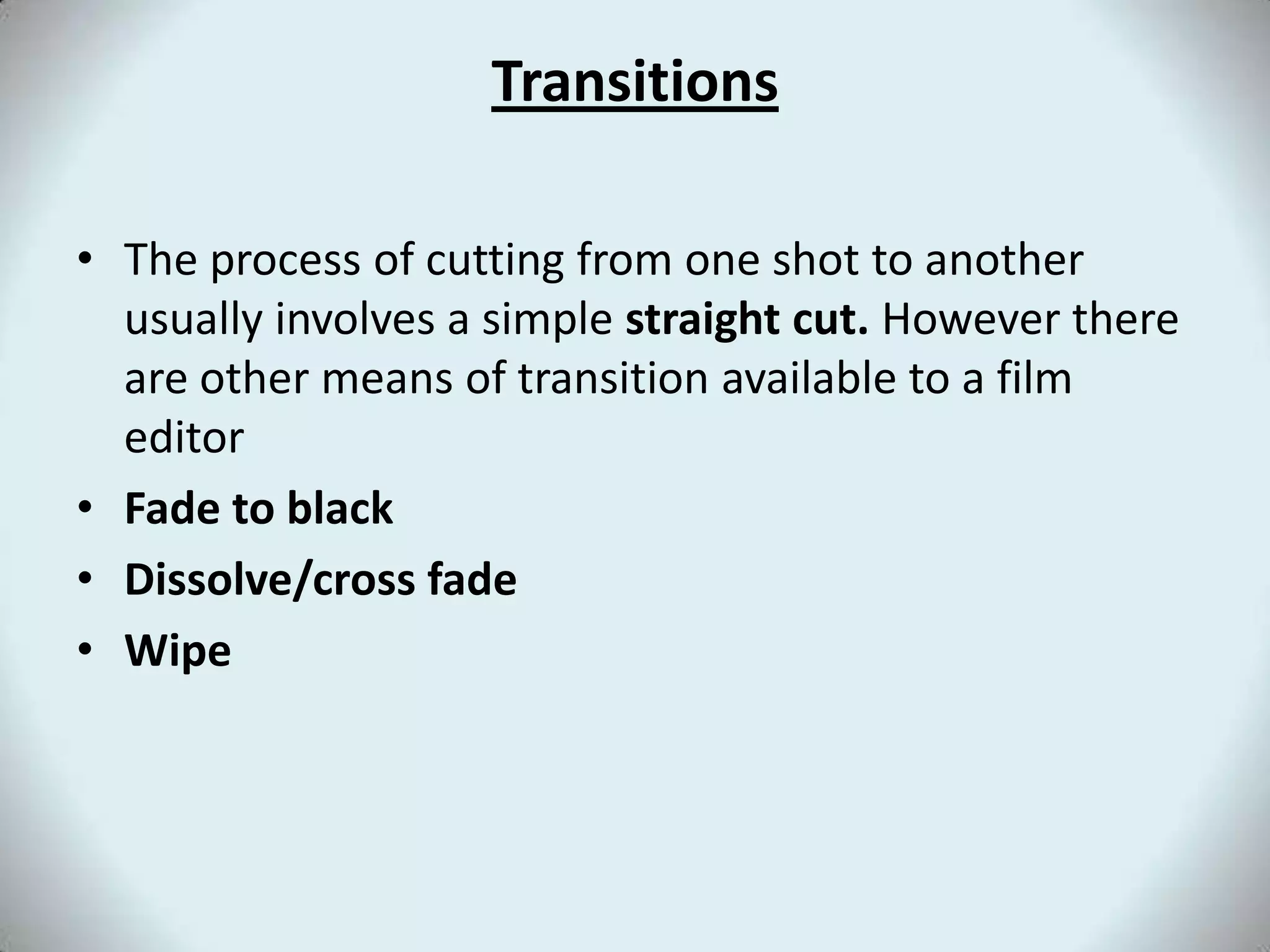 TransitionsThe process of cutting from one shot to another usually involves a simple straight cut. However there are other means of transition available to a film editorFade to blackDissolve/cross fadeWipe