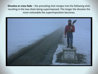 Dissolve or cross fade – the preceding shot merges into the following shot, resulting in the two shots being superimposed. The longer the dissolve the more noticeable the superimposition becomes.