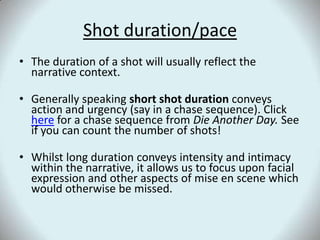 Shot duration/paceThe duration of a shot will usually reflect the narrative context. Generally speaking short shot duration conveys action and urgency (say in a chase sequence). Click here for a chase sequence from Die Another Day. See if you can count the number of shots!Whilst long duration conveys intensity and intimacy within the narrative, it allows us to focus upon facial expression and other aspects of mise en scene which would otherwise be missed. 