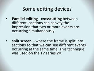 Some editing devicesParallel editing - crosscutting between different locations can convey the impression that two or more events are occurring simultaneously. split screen – where the frame is split into sections so that we can see different events occurring at the same time. This technique was used on the TV series 24.