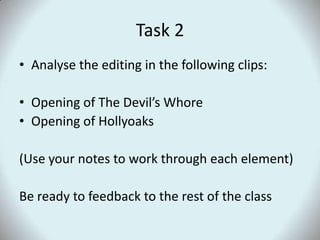 Task 2Analyse the editing in the following clips:Opening of The Devil’s WhoreOpening of Hollyoaks(Use your notes to work through each element)Be ready to feedback to the rest of the class