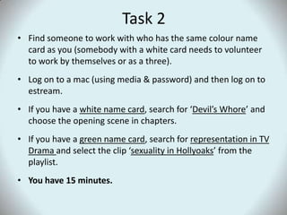 Task 2Find someone to work with who has the same colour name card as you (somebody with a white card needs to volunteer to work by themselves or as a three).Log on to a mac (using media & password) and then log on to estream.If you have a white name card, search for ‘Devil’s Whore’ and choose the opening scene in chapters.If you have a green name card, search for representation in TV Drama and select the clip ‘sexuality in Hollyoaks’ from the playlist.You have 15 minutes.