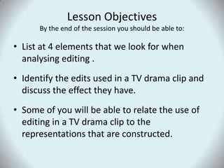 Lesson ObjectivesBy the end of the session you should be able to:List at 4 elements that we look for when analysing editing .Identify the edits used in a TV drama clip and discuss the effect they have.Some of you will be able to relate the use of editing in a TV drama clip to the representations that are constructed. 
