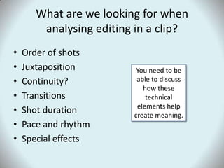 What are we looking for when analysing editing in a clip?Order of shots JuxtapositionContinuity?Transitions Shot durationPace and rhythmSpecial effectsYou need to be able to discuss how these technical elements help create meaning.