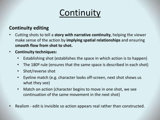ContinuityContinuity editingCutting shots to tell a story with narrative continuity, helping the viewer make sense of the action by implying spatial relationships and ensuring smooth flow from shot to shot. Continuity techniques:Establishing shot (establishes the space in which action is to happen)The 180º rule (ensures that the same space is described in each shot)Shot/reverse shotEyeline match (e.g. character looks off-screen, next shot shows us what they see)Match on action (character begins to move in one shot, we see continuation of the same movement in the next shot)Realism - edit is invisible so action appears real rather than constructed.