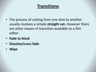 TransitionsThe process of cutting from one shot to another usually involves a simple straight cut. However there are other means of transition available to a film editorFade to blackDissolve/cross fadeWipe