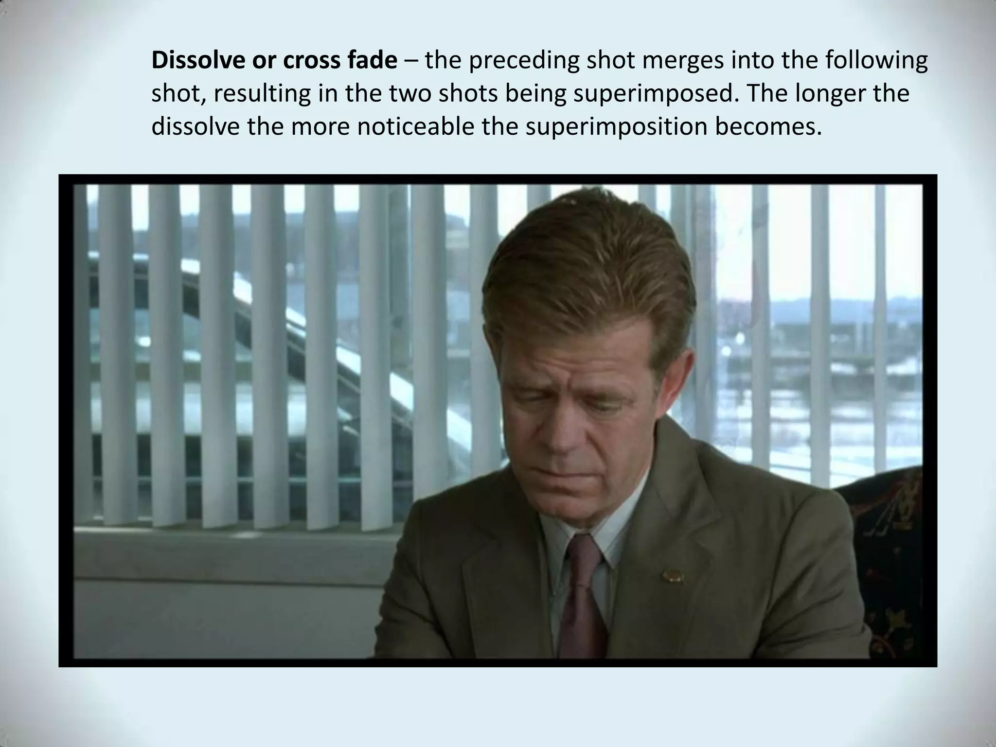Dissolve or cross fade – the preceding shot merges into the following
shot, resulting in the two shots being superimposed. The longer the
dissolve the more noticeable the superimposition becomes.
 