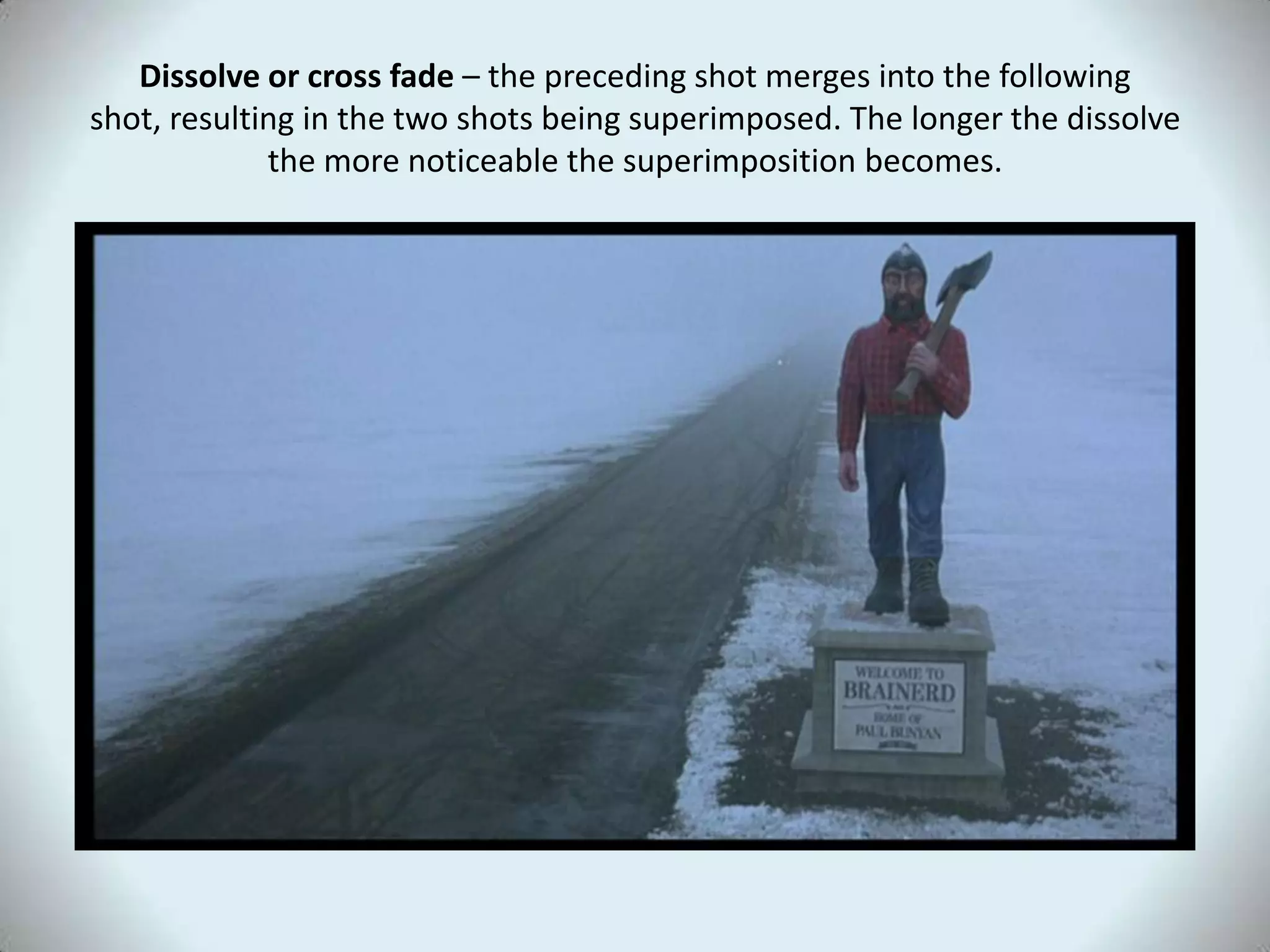 Dissolve or cross fade – the preceding shot merges into the following
shot, resulting in the two shots being superimposed. The longer the dissolve
             the more noticeable the superimposition becomes.
 