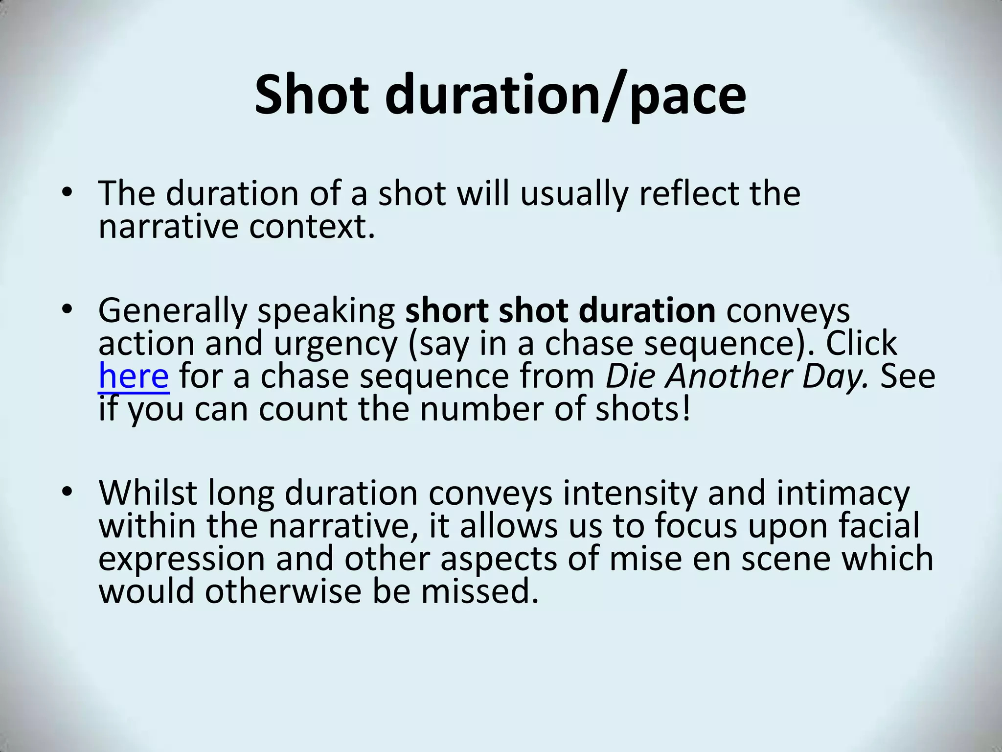 Shot duration/pace
• The duration of a shot will usually reflect the
  narrative context.

• Generally speaking short shot duration conveys
  action and urgency (say in a chase sequence). Click
  here for a chase sequence from Die Another Day. See
  if you can count the number of shots!

• Whilst long duration conveys intensity and intimacy
  within the narrative, it allows us to focus upon facial
  expression and other aspects of mise en scene which
  would otherwise be missed.
 