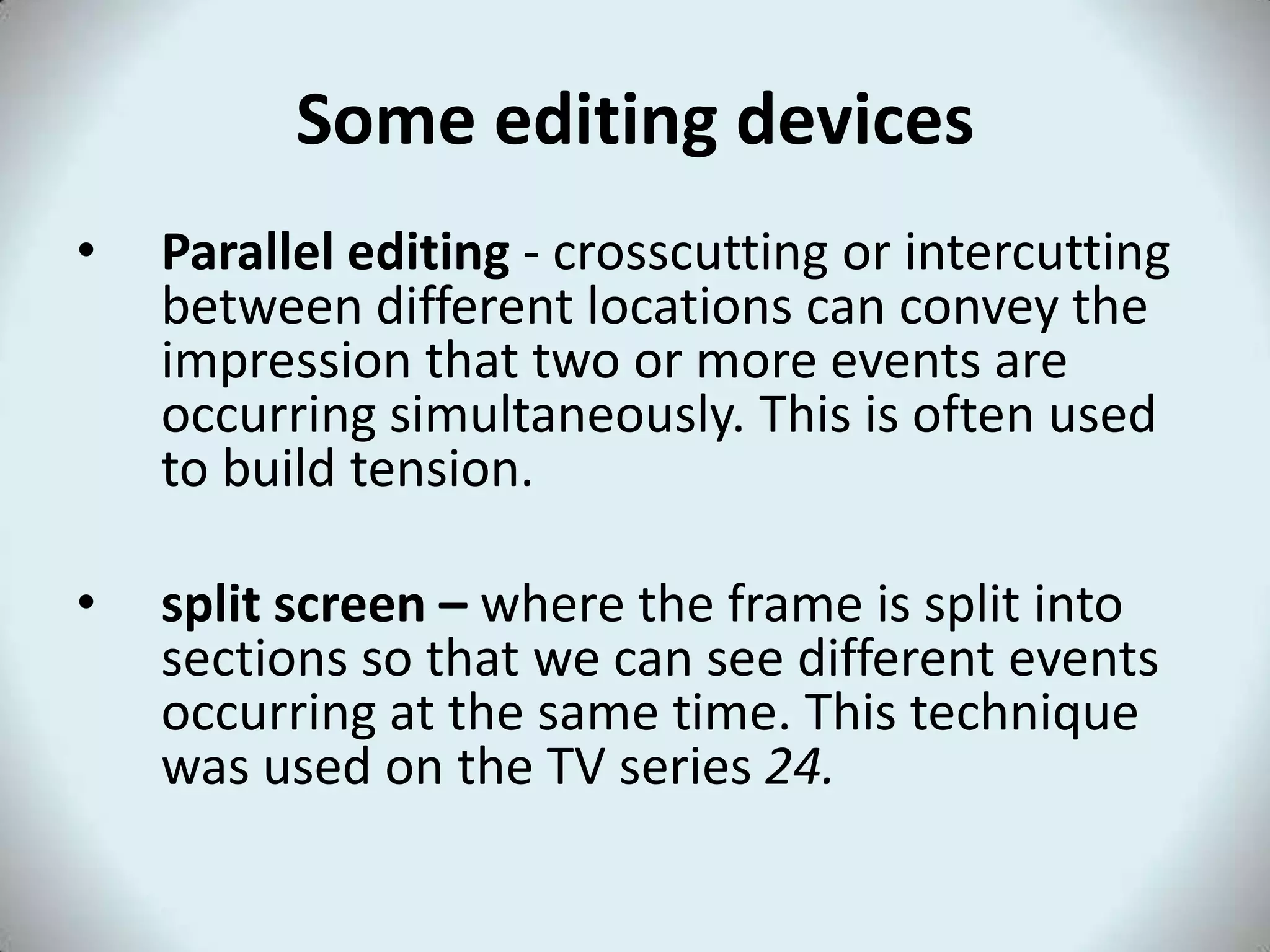 Some editing devices
•   Parallel editing - crosscutting or intercutting
    between different locations can convey the
    impression that two or more events are
    occurring simultaneously. This is often used
    to build tension.

•   split screen – where the frame is split into
    sections so that we can see different events
    occurring at the same time. This technique
    was used on the TV series 24.
 