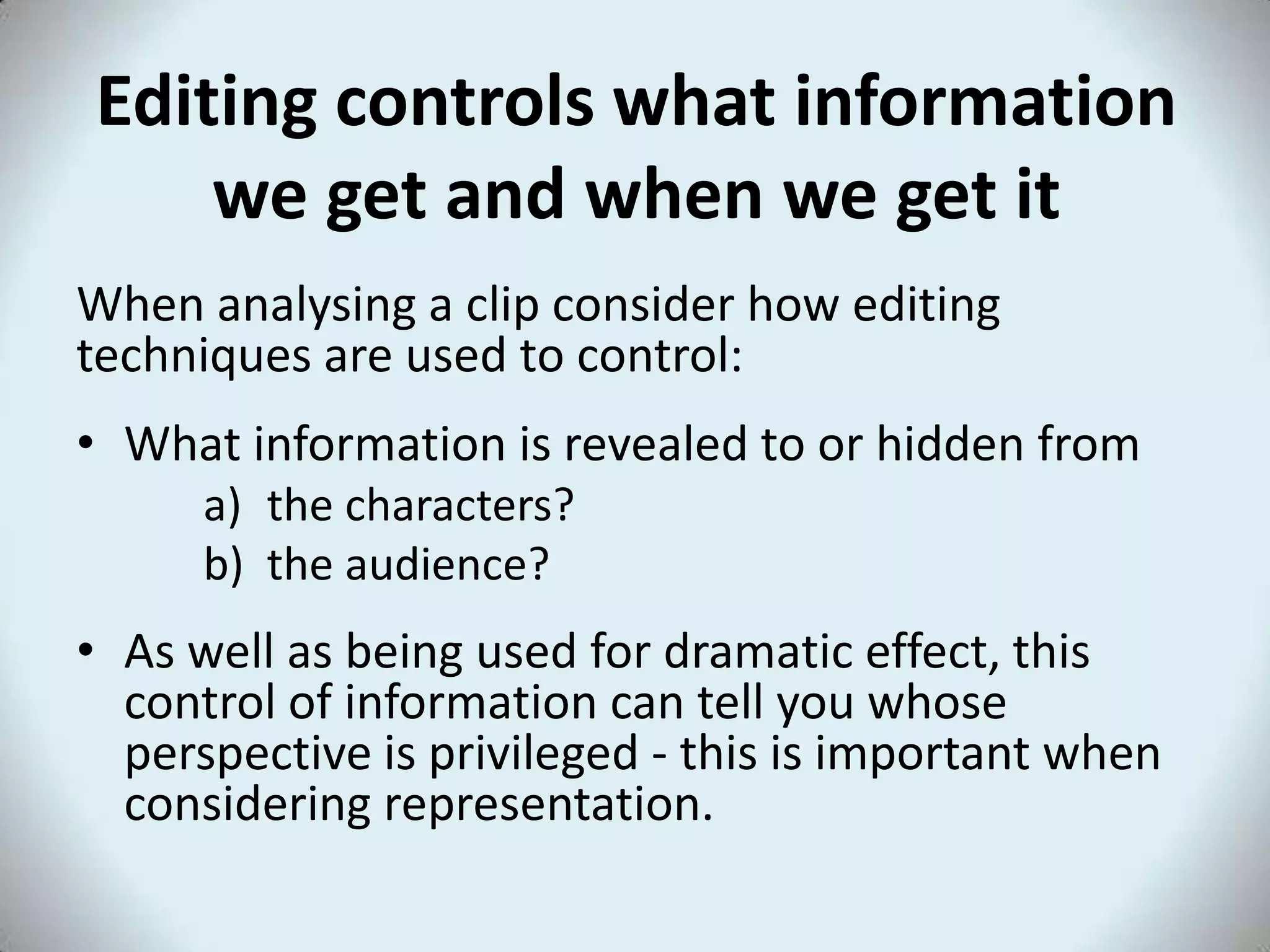 Editing controls what information
    we get and when we get it
When analysing a clip consider how editing
techniques are used to control:
• What information is revealed to or hidden from
      a) the characters?
      b) the audience?
• As well as being used for dramatic effect, this
  control of information can tell you whose
  perspective is privileged - this is important when
  considering representation.
 