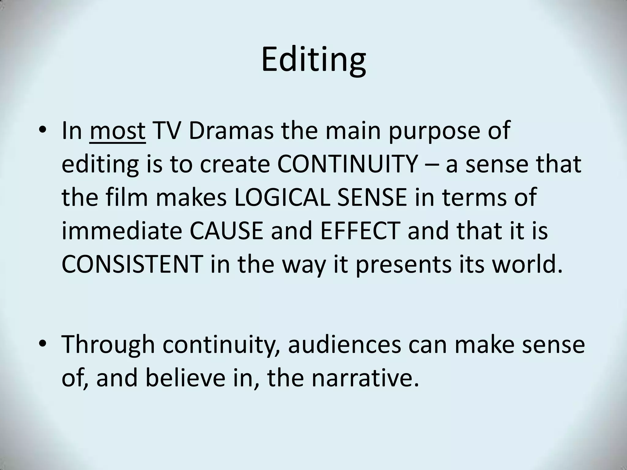 Editing
• In most TV Dramas the main purpose of
  editing is to create CONTINUITY – a sense that
  the film makes LOGICAL SENSE in terms of
  immediate CAUSE and EFFECT and that it is
  CONSISTENT in the way it presents its world.

• Through continuity, audiences can make sense
  of, and believe in, the narrative.
 