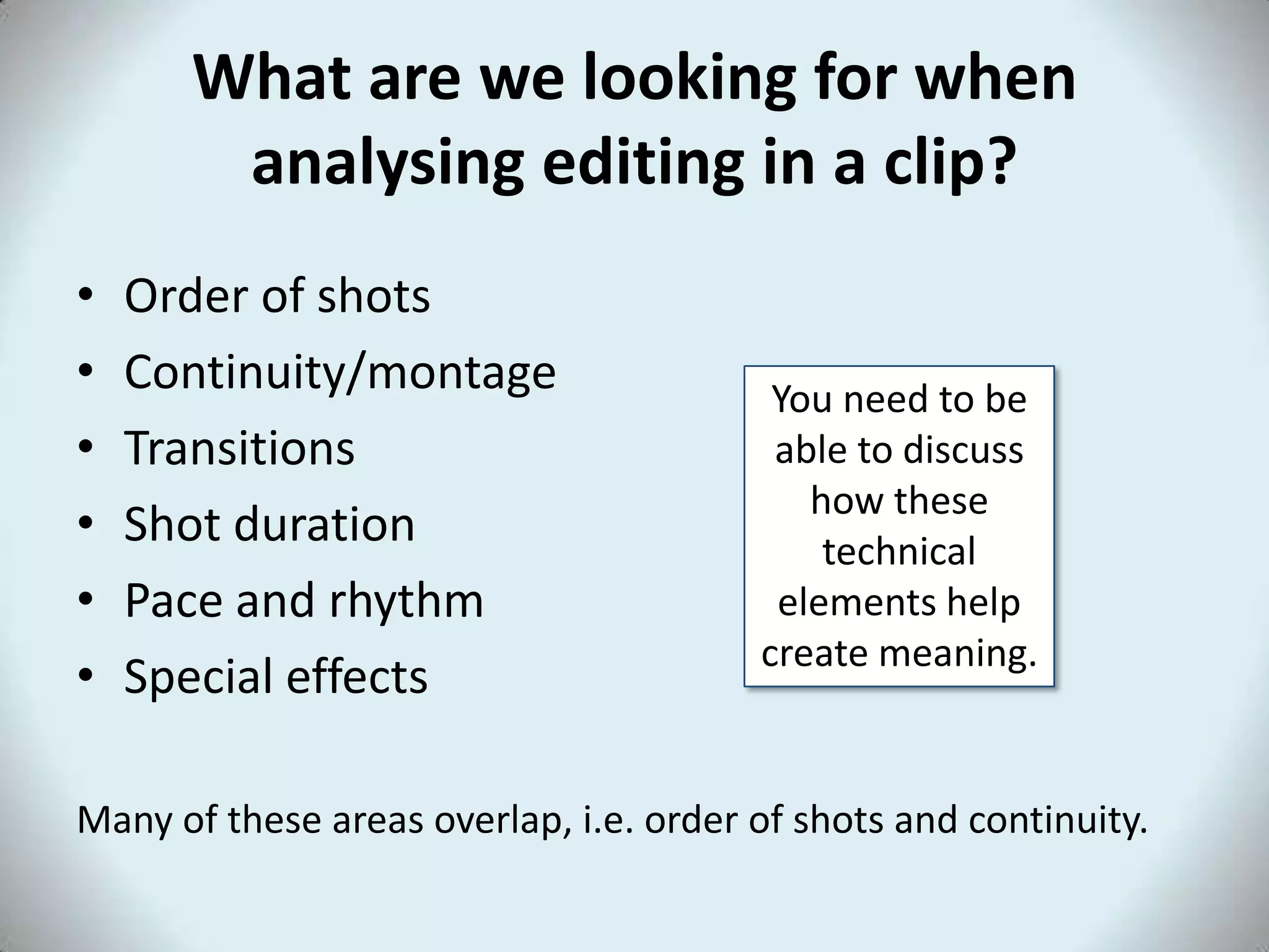 What are we looking for when
       analysing editing in a clip?
•   Order of shots
•   Continuity/montage                   You need to be
•   Transitions                          able to discuss
                                           how these
•   Shot duration                           technical
•   Pace and rhythm                      elements help
                                        create meaning.
•   Special effects

Many of these areas overlap, i.e. order of shots and continuity.
 