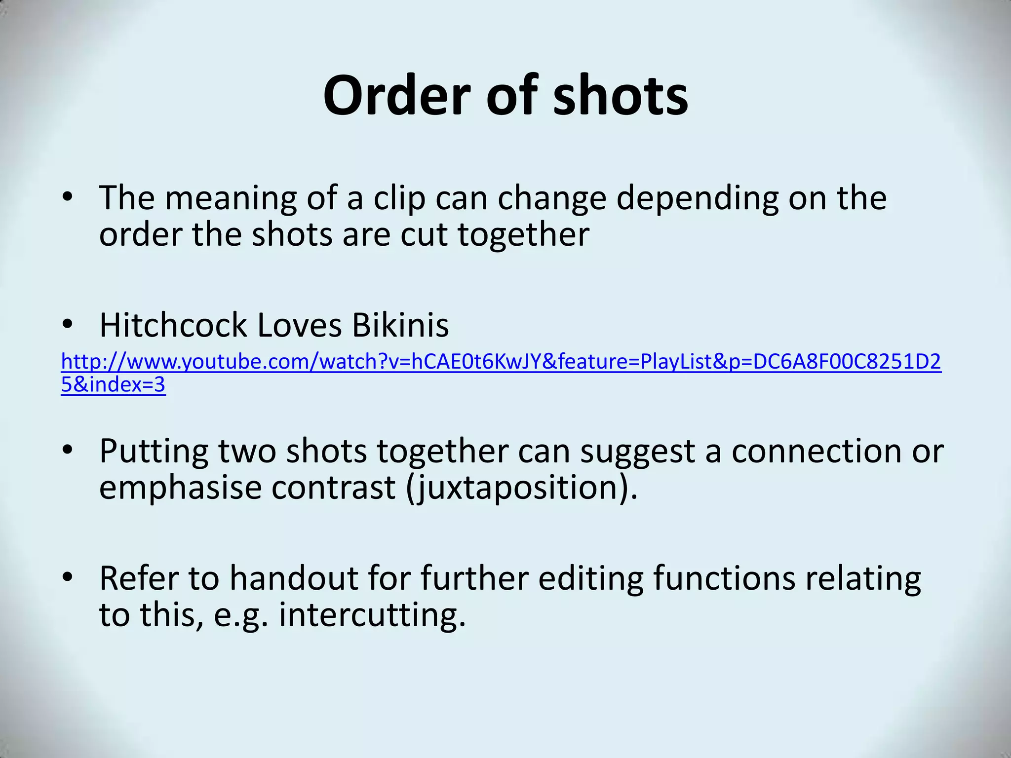 Order of shots
• The meaning of a clip can change depending on the
  order the shots are cut together

• Hitchcock Loves Bikinis
http://www.youtube.com/watch?v=hCAE0t6KwJY&feature=PlayList&p=DC6A8F00C8251D2
5&index=3

• Putting two shots together can suggest a connection or
  emphasise contrast (juxtaposition).

• Refer to handout for further editing functions relating
  to this, e.g. intercutting.
 