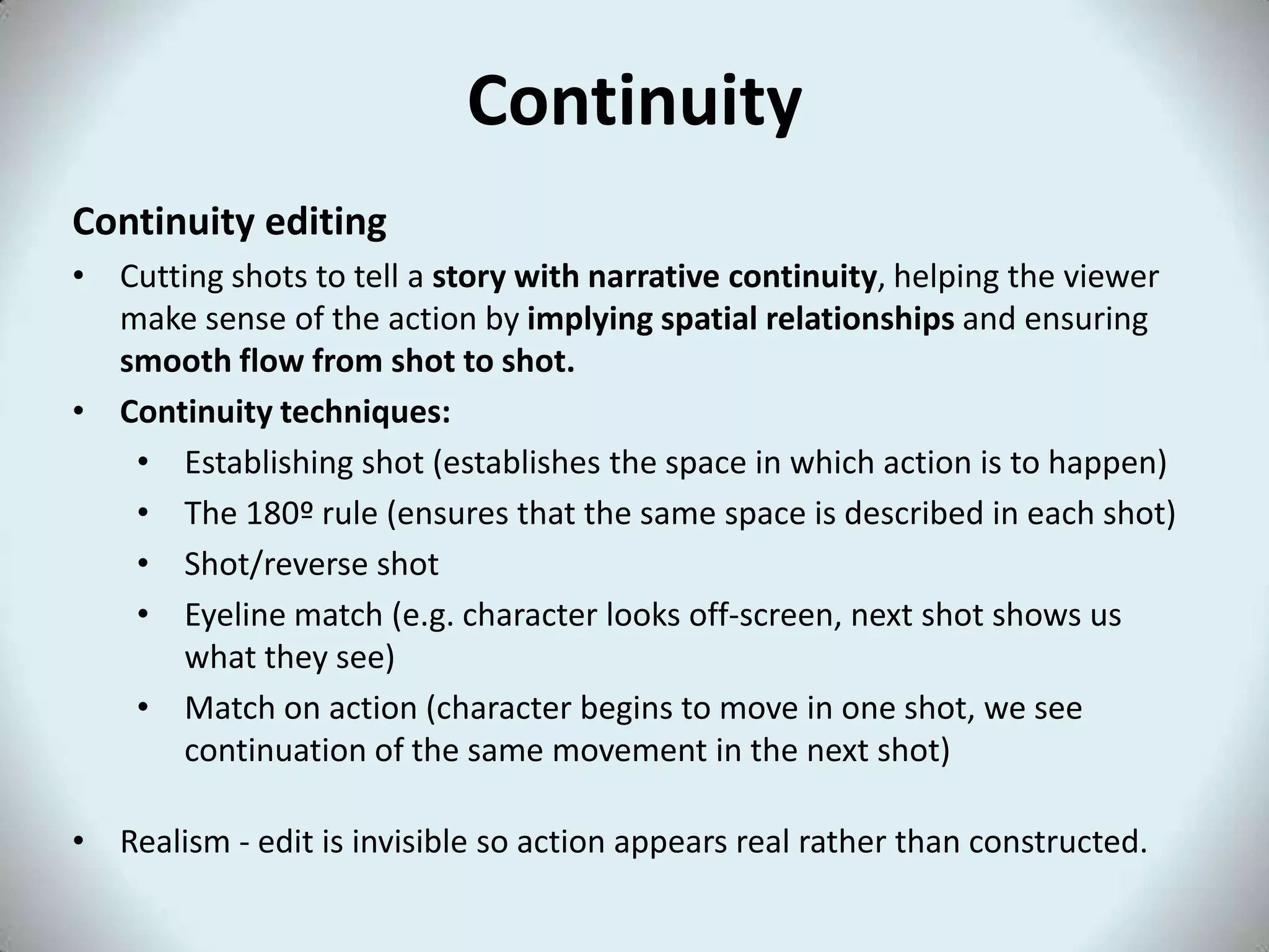 Continuity
Continuity editing
• Cutting shots to tell a story with narrative continuity, helping the viewer
  make sense of the action by implying spatial relationships and ensuring
  smooth flow from shot to shot.
• Continuity techniques:
   • Establishing shot (establishes the space in which action is to happen)
   • The 180º rule (ensures that the same space is described in each shot)
   • Shot/reverse shot
   • Eyeline match (e.g. character looks off-screen, next shot shows us
      what they see)
   • Match on action (character begins to move in one shot, we see
      continuation of the same movement in the next shot)

• Realism - edit is invisible so action appears real rather than constructed.
 