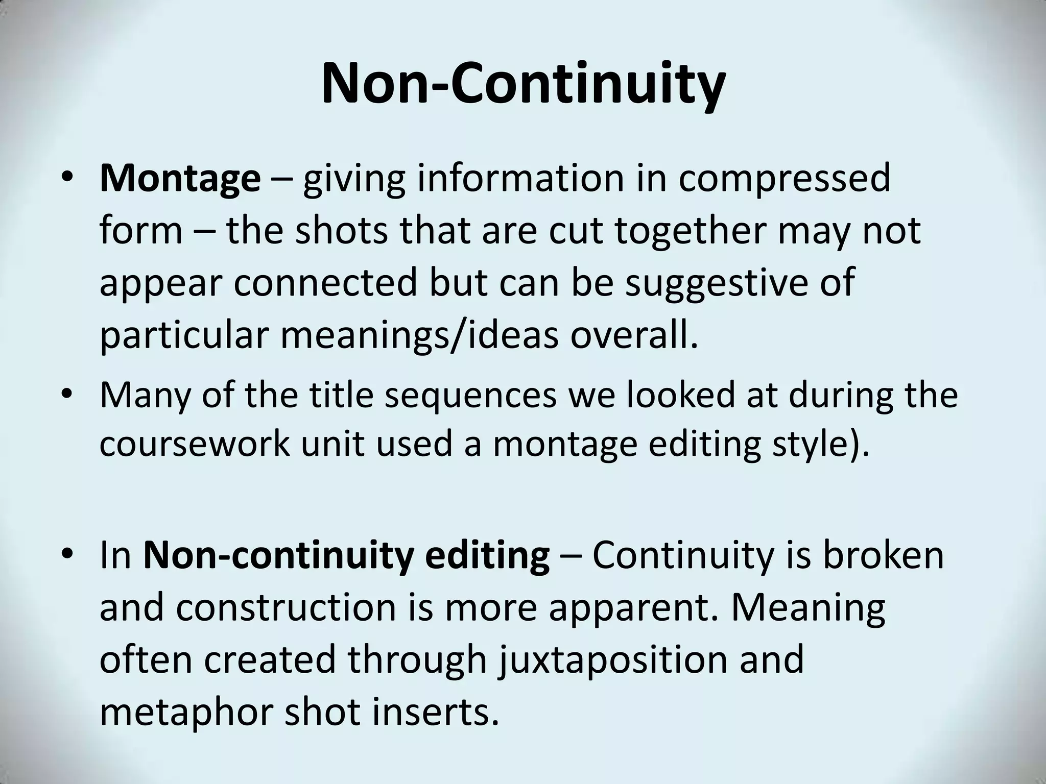 Non-Continuity
• Montage – giving information in compressed
  form – the shots that are cut together may not
  appear connected but can be suggestive of
  particular meanings/ideas overall.
• Many of the title sequences we looked at during the
  coursework unit used a montage editing style).

• In Non-continuity editing – Continuity is broken
  and construction is more apparent. Meaning
  often created through juxtaposition and
  metaphor shot inserts.
 