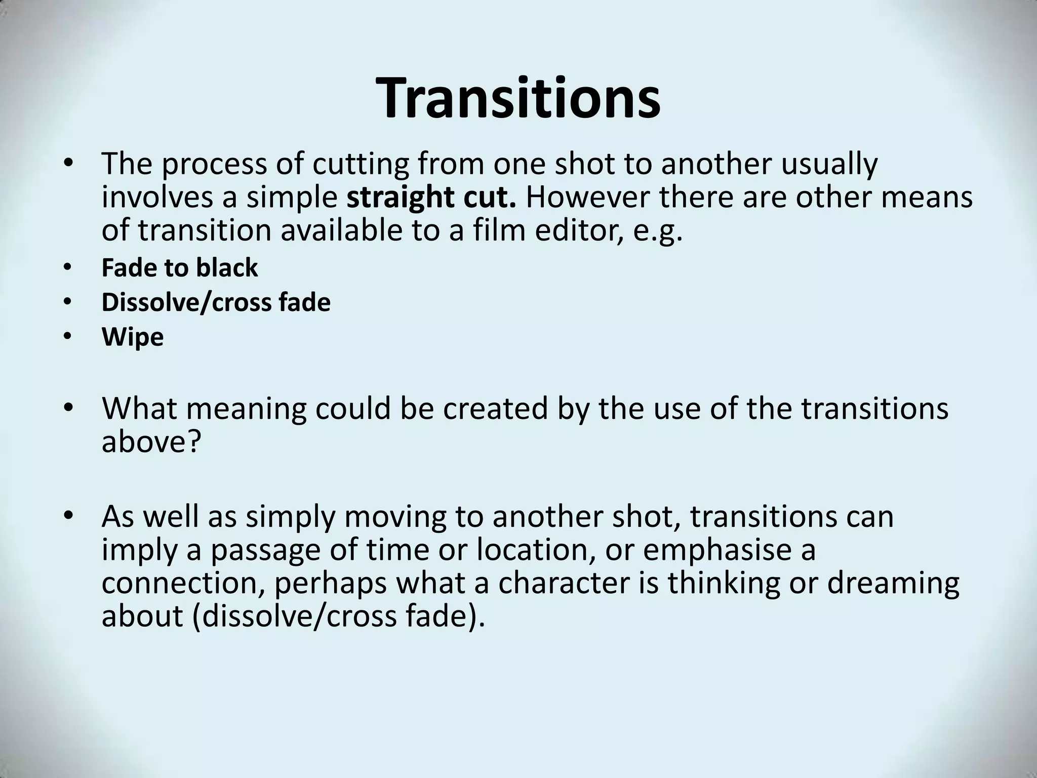 Transitions
• The process of cutting from one shot to another usually
  involves a simple straight cut. However there are other means
  of transition available to a film editor, e.g.
• Fade to black
• Dissolve/cross fade
• Wipe

• What meaning could be created by the use of the transitions
  above?

• As well as simply moving to another shot, transitions can
  imply a passage of time or location, or emphasise a
  connection, perhaps what a character is thinking or dreaming
  about (dissolve/cross fade).
 
