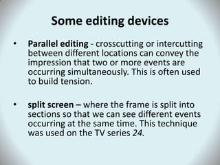 Some editing devices
•   Parallel editing - crosscutting or intercutting
    between different locations can convey the
    impression that two or more events are
    occurring simultaneously. This is often used
    to build tension.

•   split screen – where the frame is split into
    sections so that we can see different events
    occurring at the same time. This technique
    was used on the TV series 24.
 