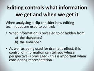 Editing controls what information
    we get and when we get it
When analysing a clip consider how editing
techniques are used to control:
• What information is revealed to or hidden from
      a) the characters?
      b) the audience?
• As well as being used for dramatic effect, this
  control of information can tell you whose
  perspective is privileged - this is important when
  considering representation.
 