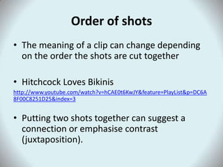 Order of shots
• The meaning of a clip can change depending
  on the order the shots are cut together

• Hitchcock Loves Bikinis
http://www.youtube.com/watch?v=hCAE0t6KwJY&feature=PlayList&p=DC6A
8F00C8251D25&index=3


• Putting two shots together can suggest a
  connection or emphasise contrast
  (juxtaposition).
 